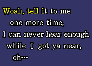 Woah, tell it to me
one more time,
I can never hear enough

While I got ya near,
0h...