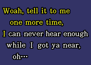 Woah, tell it to me
one more time,
I can never hear enough

While I got ya near,
0h...