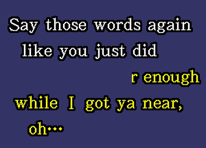 Say those words again
like you just did

r enough

While I got ya near,
0h...