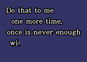 Do that to me

one more time,

once is never enough

Wil