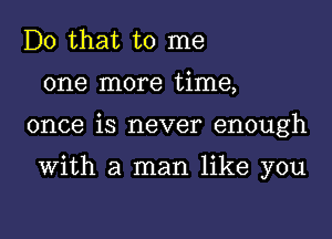 Do that to me
one more time,

once is never enough

With a man like you