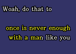 Woah, do that to

once is never enough

With a man like you