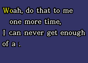 Woah, do that to me

one more time,

I can never get enough

ofaL