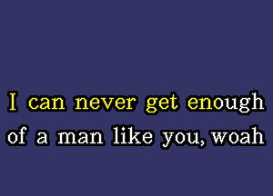 I can never get enough

of a man like you, woah