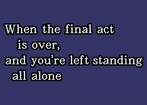 When the final act
is over,

and youTe left standing
all alone