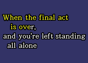 When the final act
is over,

and youTe left standing
all alone