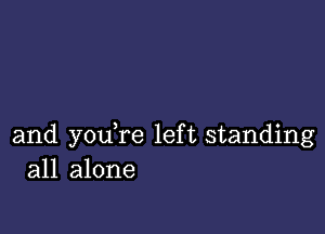 and youTe left standing
all alone