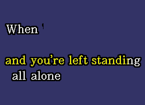 When

and youTe left standing
all alone