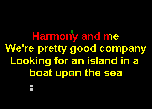 Harmor'l'y and me
We're pretty good company
Looking for an island in a
boat upen the sea