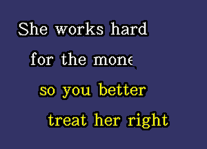 She works hard
for the mone

so you better

treat her right