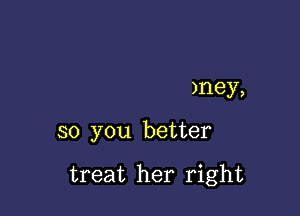 )ney,

so you better

treat her right