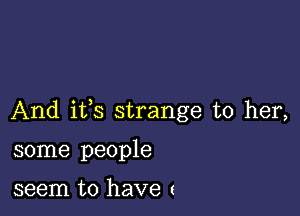 And ifs strange to her,

some people

seem to have (