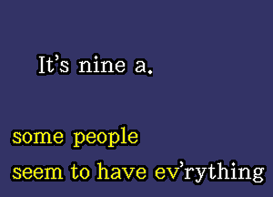 Its nine a.

some people

seem to have exfrything