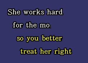 She works hard
for the m0

so you better

treat her right