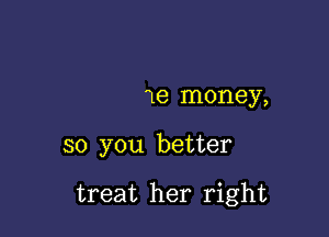 1e money,

so you better

treat her right