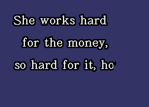 She works hard

for the money,

so hard for it, ho