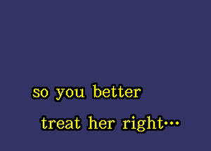 so you better

treat her right-