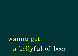 wanna get

a bellyful of beer