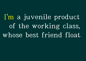 Tm a juvenile product
of the working class,
Whose best friend float.