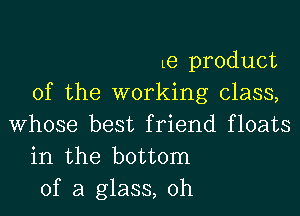 Le product
of the working class,
Whose best friend floats

in the bottom

of a glass, 0h