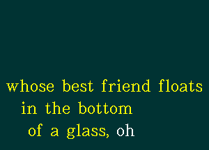 whose best friend floats
in the bottom
of a glass, 0h