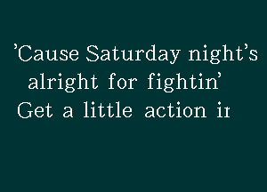 ,Cause Saturday nights
alright for fightid

Get a little action it