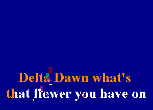 Delta. Dawn What's
thatflhwer you have on