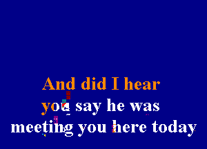 And did I hear

youg say he was
meeting you here today