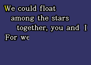 We could float
among the stars
together, you and I

For we