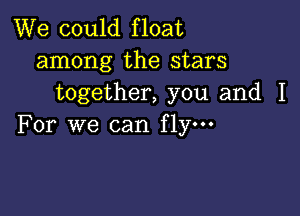 We could float
among the stars
together, you and I

For we can fly.