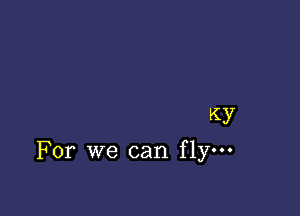 Ky
For we can flym