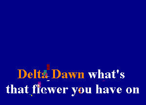 Delta. Dawn What's
thatflhwer you have on