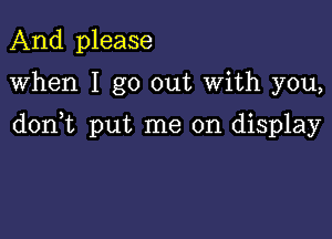 And please

when I go out with you,

don t put me on display