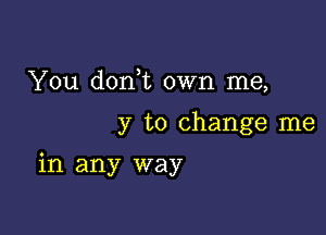 You d0n t own me,

y to change me

in any way