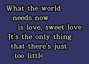 What the world
needs now
is love, sweet love

It,s the only thing
that therds just
too littlc