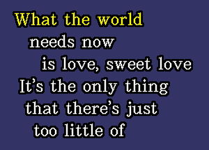 What the world
needs now
is love, sweet love

It,s the only thing
that therds just
too little of