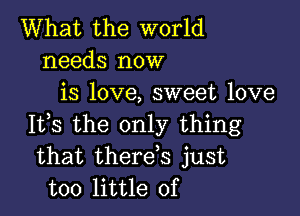 What the world
needs now
is love, sweet love

It,s the only thing
that therds just
too little of