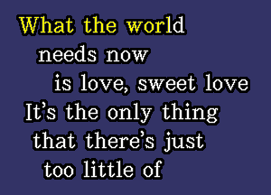 What the world
needs now
is love, sweet love

It,s the only thing
that therds just
too little of