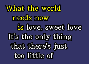 What the world
needs now
is love, sweet love

It,s the only thing
that therds just
too little of