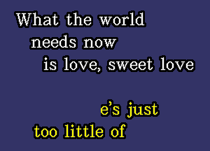 What the world
needs now
is love, sweet love

e,s just
too little of