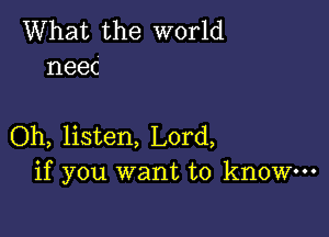 What the world
neec

Oh, listen, Lord,
if you want to know-