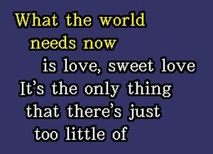 What the world
needs now
is love, sweet love

It,s the only thing
that therds just
too little of