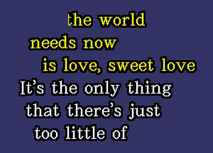 the world
needs now
is love, sweet love

It,s the only thing
that therds just
too little of