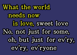 What the world
needs now
is love, sweet love

No, not just for some,
Oh, but just for eV ry,
exfry, exfryone