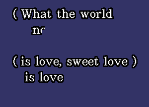 ( What the world
nr

( is love, sweet love )
is love