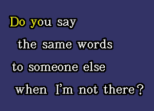 Do you say
the same words

to someone else

When Fm not there?