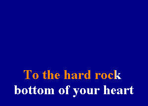 To the hard rock
bottom of your heart