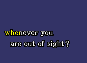 Whenever you

are out of sight?