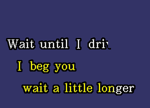 Wait until I dri

I beg you

wait a little longer