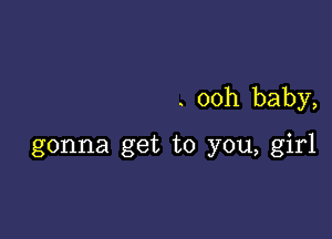 . ooh baby,

gonna get to you, girl